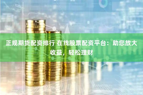正规期货配资排行 在线股票配资平台：助您放大收益，轻松理财